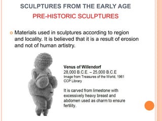 SCULPTURES FROM THE EARLY AGE
PRE-HISTORIC SCULPTURES
 Materials used in sculptures according to region
and locality. It is believed that it is a result of erosion
and not of human artistry.
 