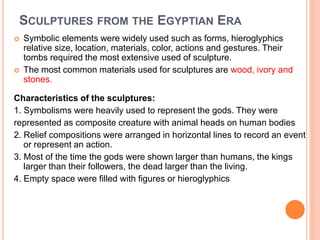 SCULPTURES FROM THE EGYPTIAN ERA
 Symbolic elements were widely used such as forms, hieroglyphics
relative size, location, materials, color, actions and gestures. Their
tombs required the most extensive used of sculpture.
 The most common materials used for sculptures are wood, ivory and
stones.
Characteristics of the sculptures:
1. Symbolisms were heavily used to represent the gods. They were
represented as composite creature with animal heads on human bodies
2. Relief compositions were arranged in horizontal lines to record an event
or represent an action.
3. Most of the time the gods were shown larger than humans, the kings
larger than their followers, the dead larger than the living.
4. Empty space were filled with figures or hieroglyphics
All individual components were all brought to the plane of representation
 