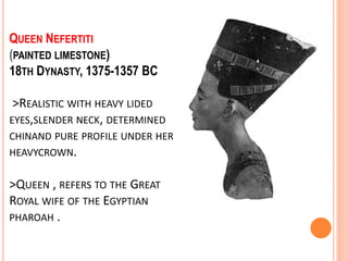 QUEEN NEFERTITI
(PAINTED LIMESTONE)
18TH DYNASTY, 1375-1357 BC
>REALISTIC WITH HEAVY LIDED
EYES,SLENDER NECK, DETERMINED
CHINAND PURE PROFILE UNDER HER
HEAVYCROWN.
>QUEEN , REFERS TO THE GREAT
ROYAL WIFE OF THE EGYPTIAN
PHAROAH .
 