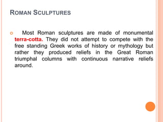 ROMAN SCULPTURES
 Most Roman sculptures are made of monumental
terra-cotta. They did not attempt to compete with the
free standing Greek works of history or mythology but
rather they produced reliefs in the Great Roman
triumphal columns with continuous narrative reliefs
around.
 