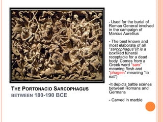 THE PORTONACIO SARCOPHAGUS
BETWEEN 180-190 BCE
- Used for the burial of
Roman General involved
in the campaign of
Marcus Aurellius
- The best known and
most elaborate of all
“sarcophagus”(It is a
boxliked funeral
receptacle for a dead
body. Comes from a
Greek word “sarx”
meaning flesh and
“phagein” meaning “to
eat”)
-It depicts battle scenes
between Romans and
Germans
- Carved in marble
 