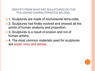 IDENTIFY FROM WHAT ART SCULPTURES DO THE
FOLLOWING CHARACTERISTICS BELONG.
 1. Sculptures are made of monumental terra-cotta.
 2. Sculptures had finally evolved and showed all the
points of human anatomy and proportion.
 3. Sculptures is a result of erosion and not of
human artistry.
 4. The most common materials used for sculptures
are wood, ivory and stones.
 
