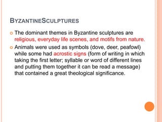 BYZANTINESCULPTURES
 The dominant themes in Byzantine sculptures are
religious, everyday life scenes, and motifs from nature.
 Animals were used as symbols (dove, deer, peafowl)
while some had acrostic signs (form of writing in which
taking the first letter; syllable or word of different lines
and putting them together it can be read a message)
that contained a great theological significance.
 