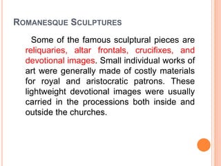 ROMANESQUE SCULPTURES
Some of the famous sculptural pieces are
reliquaries, altar frontals, crucifixes, and
devotional images. Small individual works of
art were generally made of costly materials
for royal and aristocratic patrons. These
lightweight devotional images were usually
carried in the processions both inside and
outside the churches.
 
