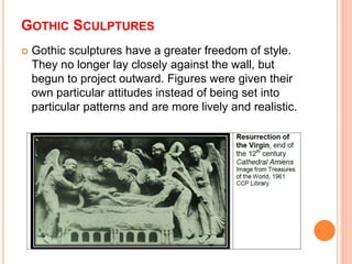 GOTHIC SCULPTURES
 Gothic sculptures have a greater freedom of style.
They no longer lay closely against the wall, but
begun to project outward. Figures were given their
own particular attitudes instead of being set into
particular patterns and are more lively and realistic.
 