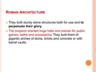 ROMAN ARCHITECTURE
 They built sturdy stone structures both for use and to
perpetuate their glory.
 The emperor erected huge halls and arenas for public
games, baths and processions They built them of
gigantic arches of stone, bricks and concrete or with
barrel vaults.
 