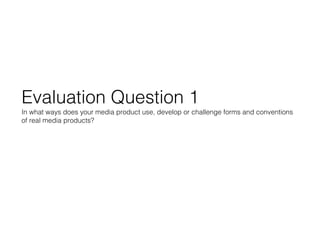 Evaluation Question 1
In what ways does your media product use, develop or challenge forms and conventions
of real media products?
 