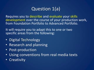 Question 1(a)
Requires you to describe and evaluate your skills
development over the course of your production work,
from Foundation Portfolio to Advanced Portfolio.
It will require you to adapt this to one or two
specific areas from the following:
• Digital Technology
• Research and planning
• Post-production
• Using conventions from real media texts
• Creativity
 