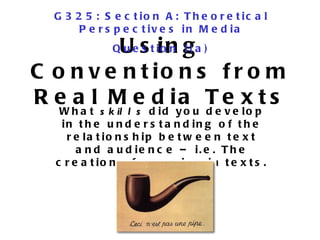 Using Conventions from Real Media Texts What  skills  did you develop in the understanding of the relationship between text and audience – i.e. The creation of meaning in texts. G325: Section A: Theoretical Perspectives in Media Question 1(a) 