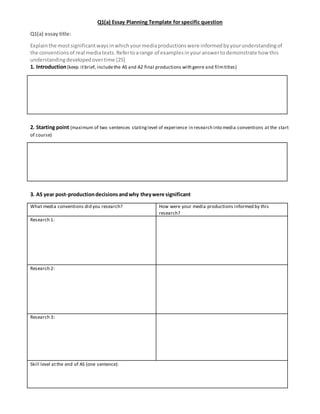 Q1(a) Essay Planning Template for specific question
Q1(a) essay title:
Explainthe mostsignificantwaysinwhichyourmediaproductionswere informedbyyourunderstandingof
the conventionsof real mediatexts.Refertoarange of examplesinyouranswertodemonstrate howthis
understandingdevelopedovertime [25]
1. Introduction(keep itbrief, includethe AS and A2 final productions with genre and filmtitles)
2. Starting point (maximum of two sentences statinglevel of experience in research into media conventions at the start
of course)
3. AS year post-productiondecisionsandwhy theywere significant
What media conventions did you research? How were your media productions informed by this
research?
Research 1:
Research 2:
Research 3:
Skill level atthe end of AS (one sentence):
 