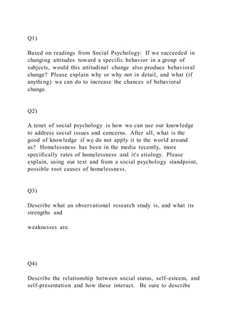 Q1)
Based on readings from Social Psychology: If we succeeded in
changing attitudes toward a specific behavior in a group of
subjects, would this attitudinal change also produce behavioral
change? Please explain why or why not in detail, and what (if
anything) we can do to increase the chances of behavioral
change.
Q2)
A tenet of social psychology is how we can use our knowledge
to address social issues and concerns. After all, what is the
good of knowledge if we do not apply it to the world around
us? Homelessness has been in the media recently, more
specifically rates of homelessness and it's etiology. Please
explain, using our text and from a social psychology standpoint,
possible root causes of homelessness.
Q3)
Describe what an observational research study is, and what its
strengths and
weaknesses are.
Q4)
Describe the relationship between social status, self-esteem, and
self-presentation and how these interact. Be sure to describe
 