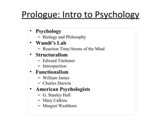 Prologue: Intro to Psychology
• Psychology
– Biology and Philosophy
• Wundt’s Lab
– Reaction Time/Atoms of the Mind
• Structuralism
– Edward Titchener
– Introspection
• Functionalism
– William James
– Charles Darwin
• American Psychologists
– G. Stanley Hall
– Mary Calkins
– Margret Washburn
 