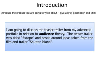 Introduction Introduce the product you are going to write about – give a brief description and title: I am going to discuss the teaser trailer from my advanced portfolio in relation to audiencetheory.  The teaser trailer was titled “Escape” and based around ideas taken from the film and trailer “Shutter Island”. 
