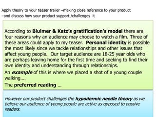 Apply theory to your teaser trailer –making close reference to your product–and discuss how your product support /challenges  it According to Blulmer & Katz’s gratification’s model there are four reasons why an audience may choose to watch a film. Three of these areas could apply to my teaser.  Personal identity is possible the most likely since we tackle relationships and other issues that affect young people.  Our target audience are 18-25 year olds who are perhaps leaving home for the first time and seeking to find their own identity and understanding through relationships.  An example of this is where we placed a shot of a young couple walking….The preferred reading …However our product challenges the hypodermic needle theory as we believe our audience of young people are active as opposed to passive readers.