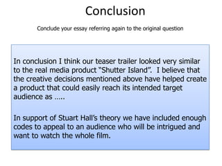 ConclusionConclude your essay referring again to the original questionIn conclusion I think our teaser trailer looked very similar to the real media product “Shutter Island”.  I believe that the creative decisions mentioned above have helped create a product that could easily reach its intended target audience as …..In support of Stuart Hall’s theory we have included enough codes to appeal to an audience who will be intrigued and want to watch the whole film. 