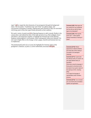 signs”, and we signal the ultra-femininity of our protagonist through the background
music. The two tracks, “Yearbook Long” and “Clear” are upbeat, peppy, and
conventional of Romantic-Comedies, making them quite feminine as they are associated
with being used in films that target females primarily as their audience.
We used a variety of quick-cuts in the Opening Sequence to add a smooth, fluidity to the
camera shots, and ordered the shots of the make-up and set (e.g. Pink wallpaper, duvet
and pillows, and magazines) together, to highlight the feminine feel of the Opening
Sequence and protagonist’s environment, which subsequently reflects her character. We
also used a bright-effect on the footage so that a peppy, cheerful and feminine feel was
re-emphasised.
The predominantly pink misé en scene also highlights the feminine aspect of the
protagonist’s character, as pink is a colour traditionally associated with girls.
Comment [JF8]: What signs did
you construct for your audiences
and how did you wish for these
signs to be interpreted?
Comment [JF9]: What specific
quick cuts? + which specific
camera movements or framing of
shots?
Comment [JF10]: Missed
opportunity to reference Barthes
and Fiske idea of films trading in
connotation and ideological
meanings.
Comment [JF11]: A good solid
first attempt worthy of a solid B. Go
onto apply Barthes theory of
denotation.
What about using the language of
those generic conventions which
are typical of your genre, typical of
the opening of a film, including
titling.
Try to apply the language of
representation and/or narrative
structure
Comment [JF12]: Try to increase
your use of terms like connotation,
signifier and signification
 