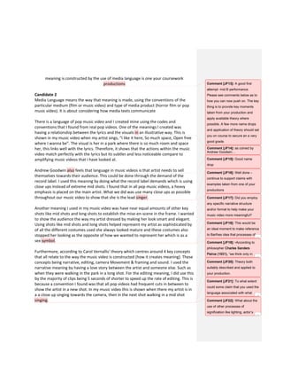 meaning is constructed by the use of media language is one your coursework
productions
Candidate 2
Media Language means the way that meaning is made, using the conventions of the
particular medium (film or music video) and type of media product (horror film or pop
music video). It is about considering how media texts communicate
There is a language of pop music video and I created mine using the codes and
conventions that I found from real pop videos. One of the meanings I created was
having a relationship between the lyrics and the visuals in an illustrative way. This is
shown in my music video when my artist sings, “I like it here, So much space, Open free
where I wanna be”. The visual is her in a park where there is so much room and space
her, this links well with the lyrics. Therefore, it shows that the actions within the music
video match perfectly with the lyrics but its subtler and less noticeable compare to
amplifying music videos that I have looked at.
Andrew Goodwin also feels that language in music videos is that artist needs to sell
themselves towards their audience. This could be done through the demand of the
record label. I used this meaning by doing what the record label demands which is using
close ups instead of extreme mid shots. I found that in all pop music videos, a heavy
emphasis is placed on the main artist. What we did was use many close ups as possible
throughout our music video to show that she is the lead singer.
Another meaning I used in my music video was have near equal amounts of other key
shots like mid shots and long shots to establish the mise-en-scene in the frame. I wanted
to show the audience the way my artist dressed by making her look smart and elegant.
Using shots like mid shots and long shots helped represent my artist as sophisticated by
of all the different costumes used she always looked mature and these costumes also
stopped her looking as the opposite of how we wanted to represent her which is as a
sex symbol.
Furthermore, according to Carol Vernallis' theory which centres around 4 key concepts
that all relate to the way the music video is constructed (how it creates meaning). These
concepts being narrative, editing, camera Movement & framing and sound. I used the
narrative meaning by having a love story between the artist and someone else. Such as
when they were walking in the park in a long shot. For the editing meaning, I did use this
by the majority of clips being 5 seconds of shorter to speed up the rate of editing. This is
because a convention I found was that all pop videos had frequent cuts in between to
show the artist in a new shot. In my music video this is shown when there my artist is in
a a close up singing towards the camera, then in the next shot walking in a mid shot
singing.
Comment [JF13]: A good first
attempt- mid B performance.
Please see comments below as to
how you can now push on. The key
thing is to provide key moments
taken from your production and
apply available theory where
possible. A few more name drops
and application of theory should set
you on course to secure an a very
good grade.
Comment [JF14]: as coined by
Andrew Goodwin…
Comment [JF15]: Good name
drop
Comment [JF16]: Well done –
continue to support claims with
examples taken from one of your
productions
Comment [JF17]: Did you employ
any specific narrative structure
and/or format to help make your
music video more meaningful?
Comment [JF18]: This would be
an ideal moment to make reference
to Barthes idea that processes of
...
Comment [JF19]: •According to
philosopher Charles Sanders
Peirce (1931), “we think only in
...
Comment [JF20]: Theory both
suitably described and applied to
your production.
Comment [JF21]: To what extent
could some claim that you used the
language associated with what
...
Comment [JF22]: What about the
use of other processes of
signification like lighting, actor’s
...
 