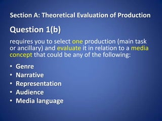 Section A: Theoretical Evaluation of Production

Question 1(b)
requires you to select one production (main task
or ancillary) and evaluate it in relation to a media
concept that could be any of the following:
•   Genre
•   Narrative
•   Representation
•   Audience
•   Media language
 