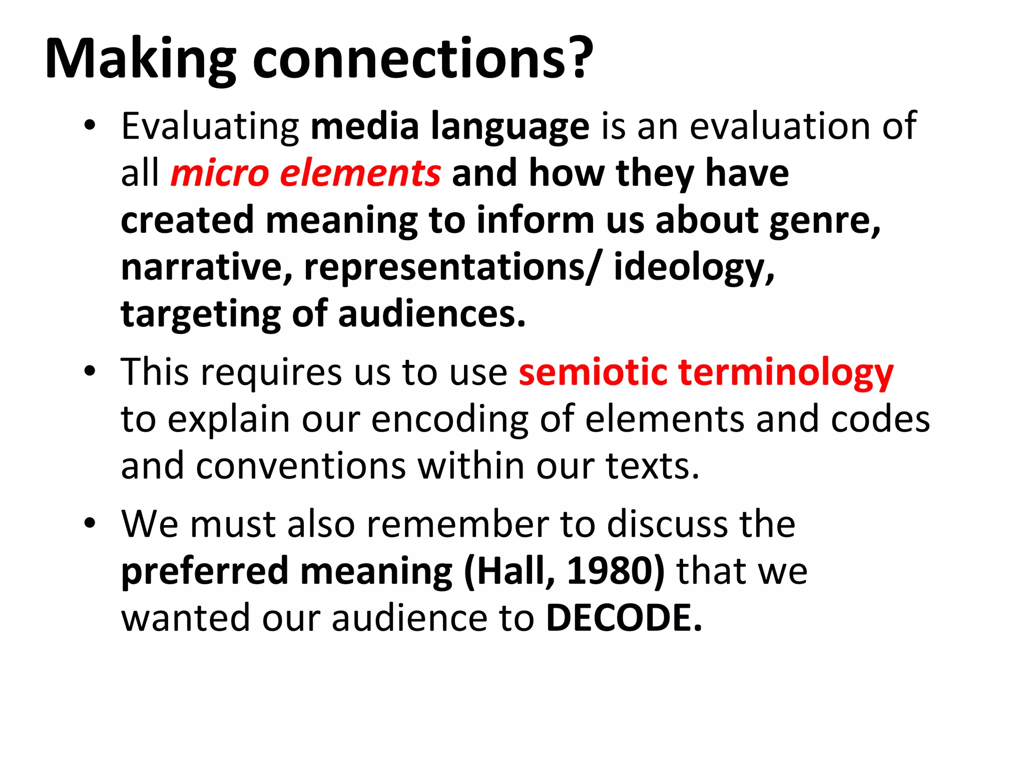Making connections? Evaluating  media language  is an evaluation of all  micro elements  and how they have created meaning to inform us about genre, narrative, representations/ ideology, targeting of audiences. This requires us to use  semiotic terminology   to explain our encoding of elements and codes and conventions within our texts. We must also remember to discuss the  preferred meaning (Hall, 1980)  that we wanted our audience to  DECODE. 