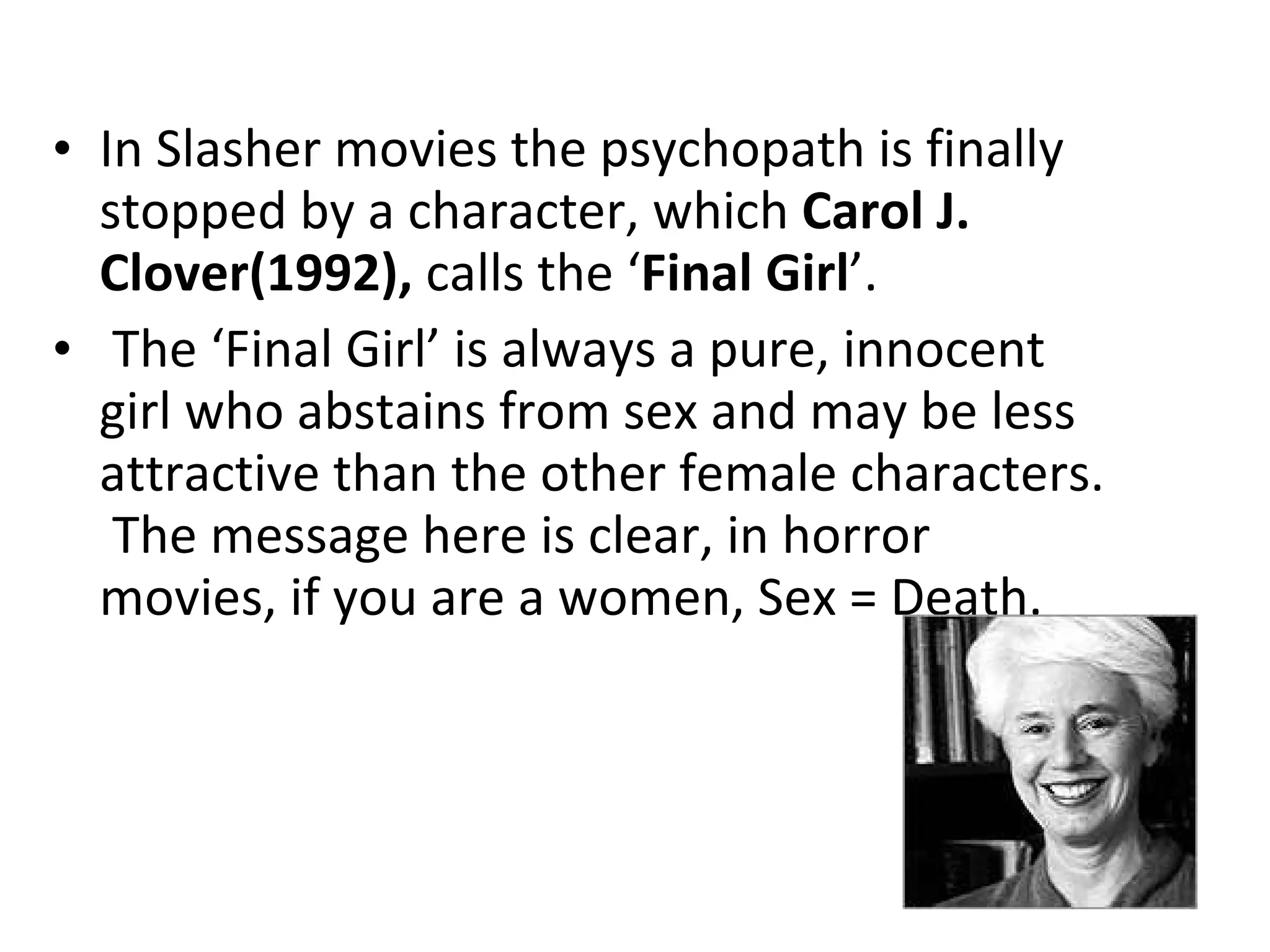 In Slasher movies the psychopath is finally stopped by a character, which  Carol J. Clover(1992),  calls the ‘ Final Girl ’.  The ‘Final Girl’ is always a pure, innocent girl who abstains from sex and may be less attractive than the other female characters.  The message here is clear, in horror movies, if you are a women, Sex = Death. 