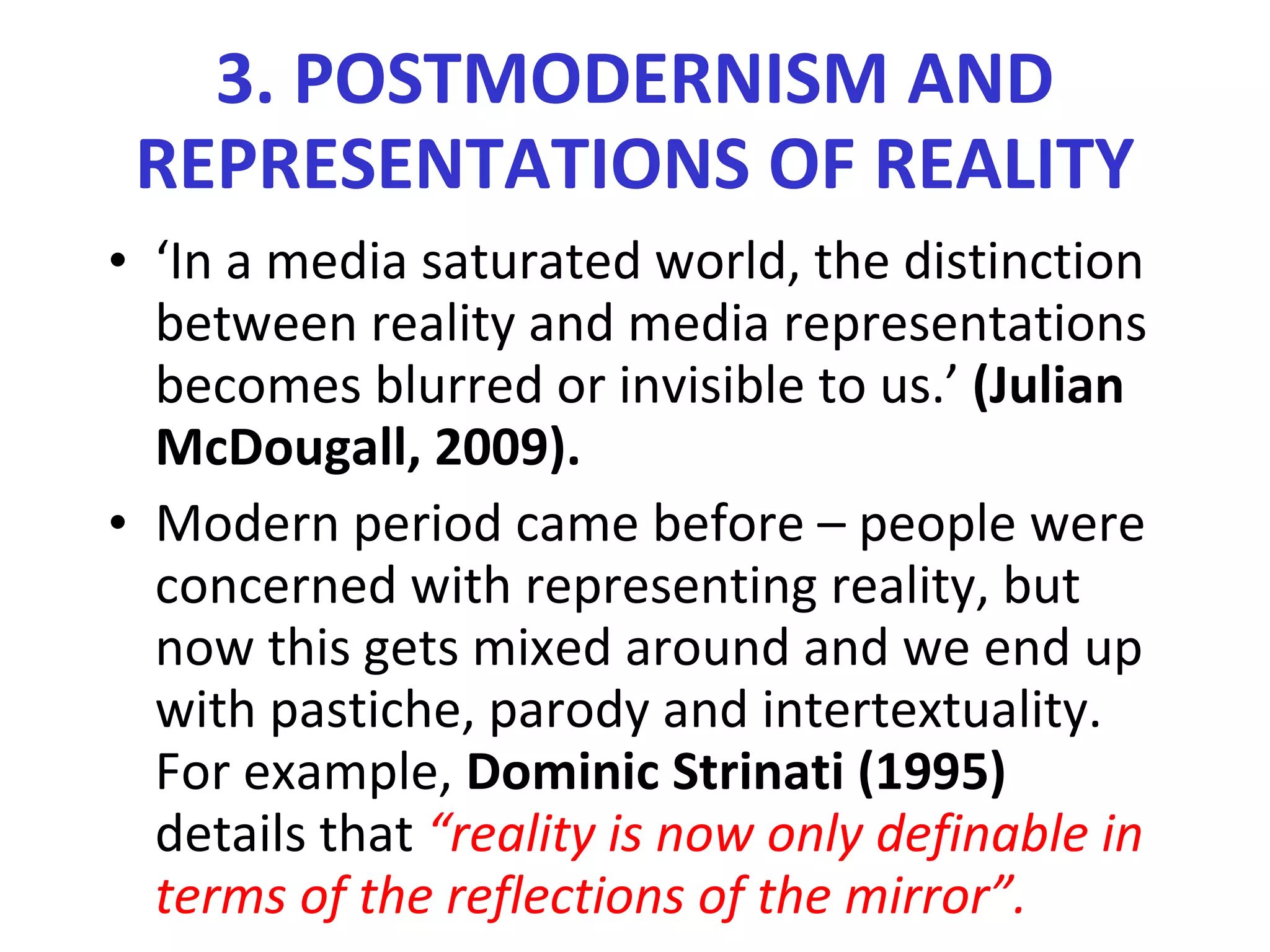 3. POSTMODERNISM AND REPRESENTATIONS OF REALITY ‘ In a media saturated world, the distinction between reality and media representations becomes blurred or invisible to us.’  (Julian McDougall, 2009). Modern period came before – people were concerned with representing reality, but now this gets mixed around and we end up with pastiche, parody and intertextuality. For example,  Dominic Strinati (1995)  details that  “reality is now only definable in terms of the reflections of the mirror”. 