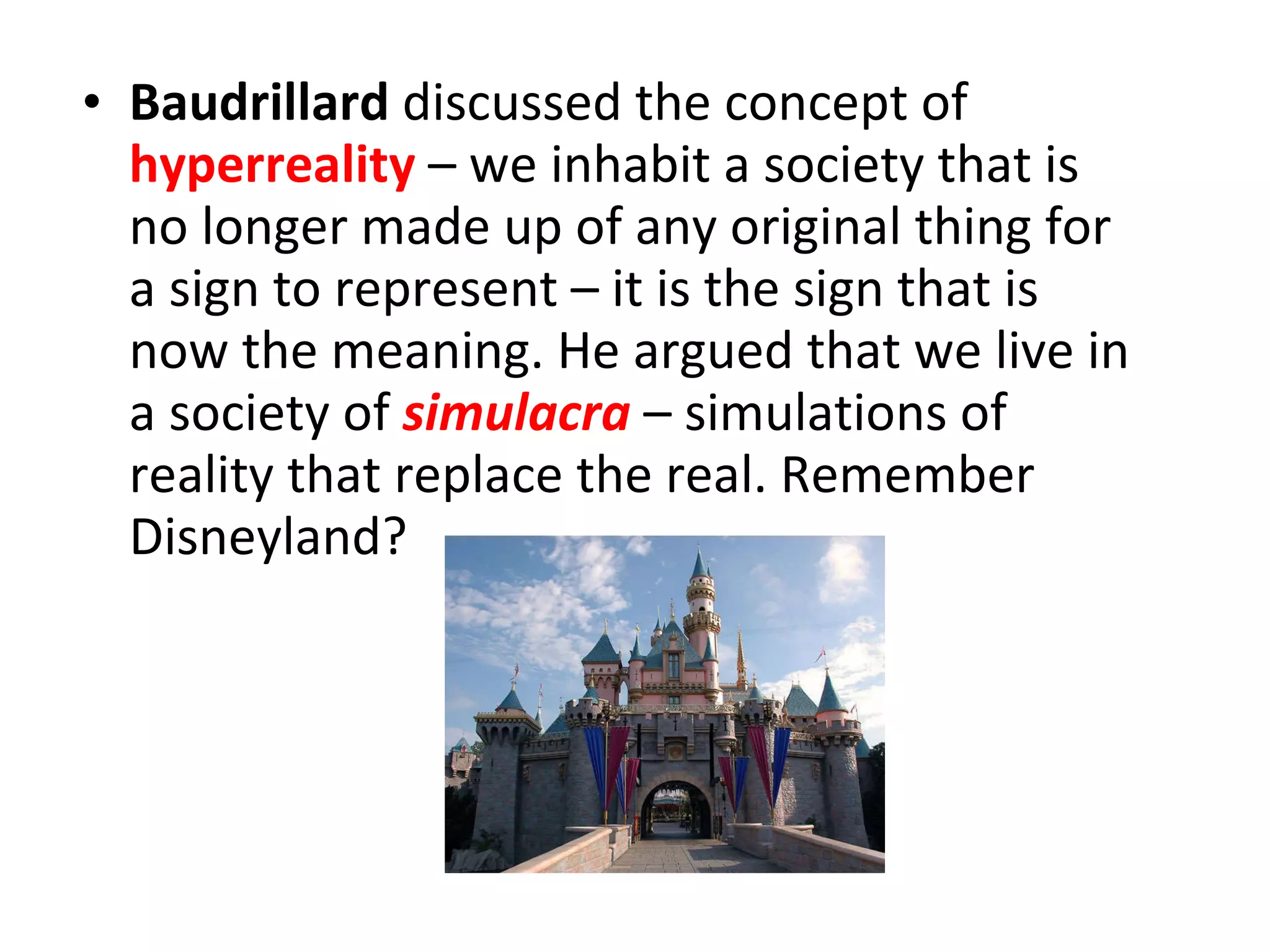 Baudrillard  discussed the concept of  hyperreality  – we inhabit a society that is no longer made up of any original thing for a sign to represent – it is the sign that is now the meaning. He argued that we live in a society of   simulacra   – simulations of reality that replace the real. Remember Disneyland? 