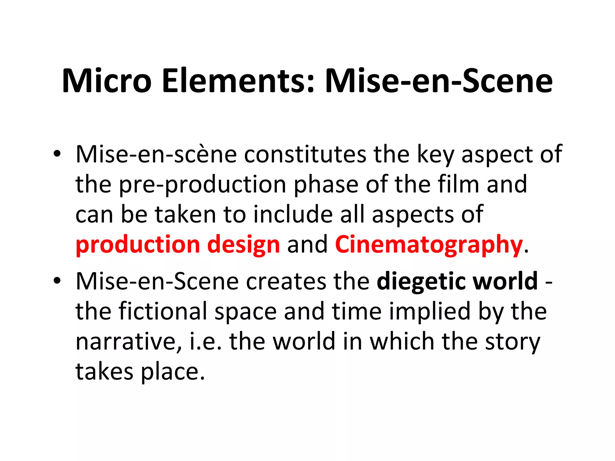 Micro Elements: Mise-en-Scene Mise-en-scène constitutes the key aspect of the pre-production phase of the film and can be taken to include all aspects of  production design  and  Cinematography .   Mise-en-Scene creates the  diegetic world  - the fictional space and time implied by the narrative, i.e. the world in which the story takes place. 