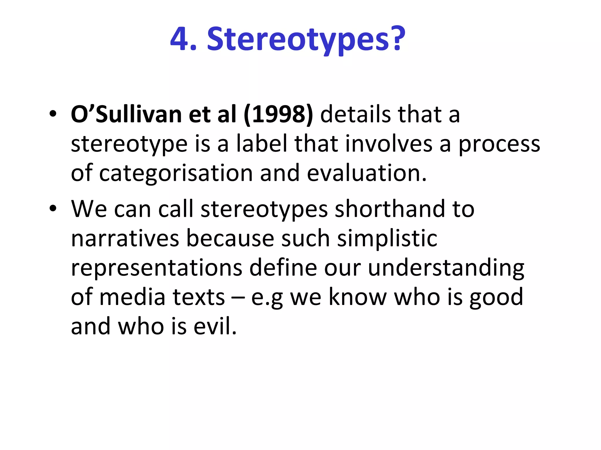 4. Stereotypes? O’Sullivan et al (1998)  details that a stereotype is a label that involves a process of categorisation and evaluation.  We can call stereotypes shorthand to narratives because such simplistic representations define our understanding of media texts – e.g we know who is good and who is evil. 