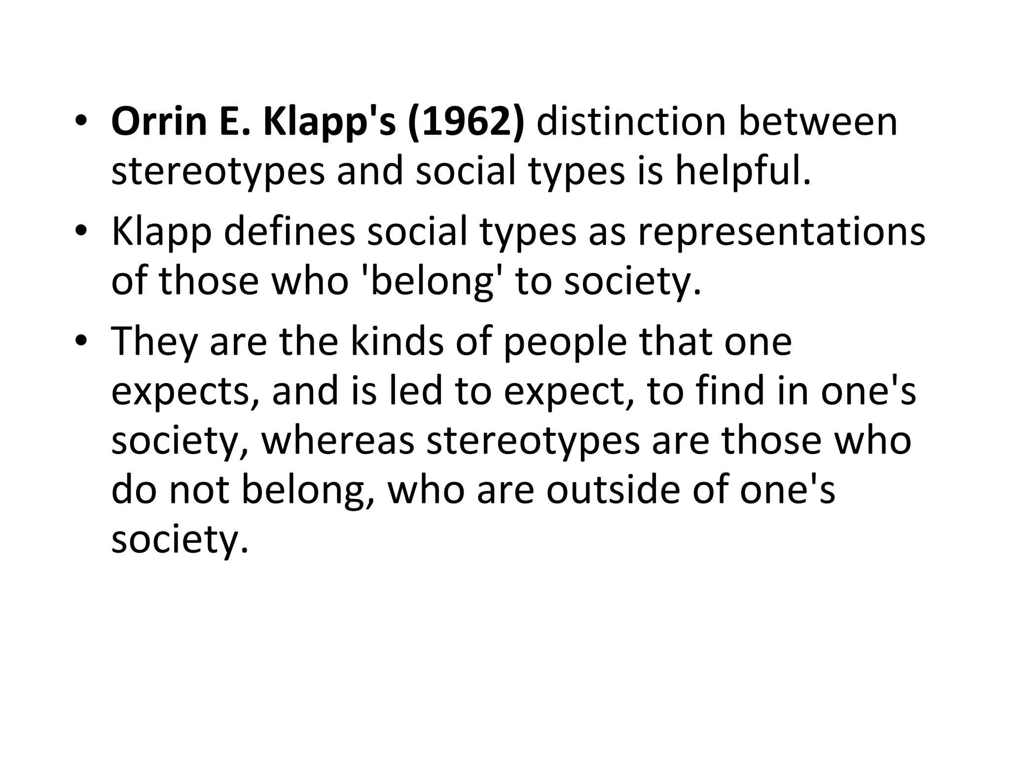 Orrin E. Klapp's (1962)  distinction between stereotypes and social types is helpful. Klapp defines social types as representations of those who 'belong' to society.  They are the kinds of people that one expects, and is led to expect, to find in one's society, whereas stereotypes are those who do not belong, who are outside of one's society.  