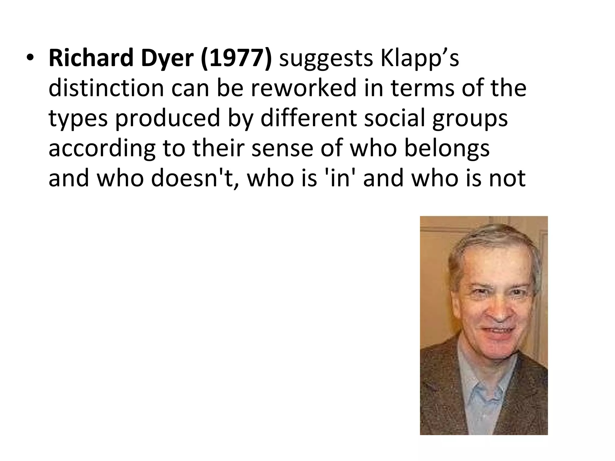 Richard Dyer (1977)  suggests Klapp’s distinction can be reworked in terms of the types produced by different social groups according to their sense of who belongs and who doesn't, who is 'in' and who is not 