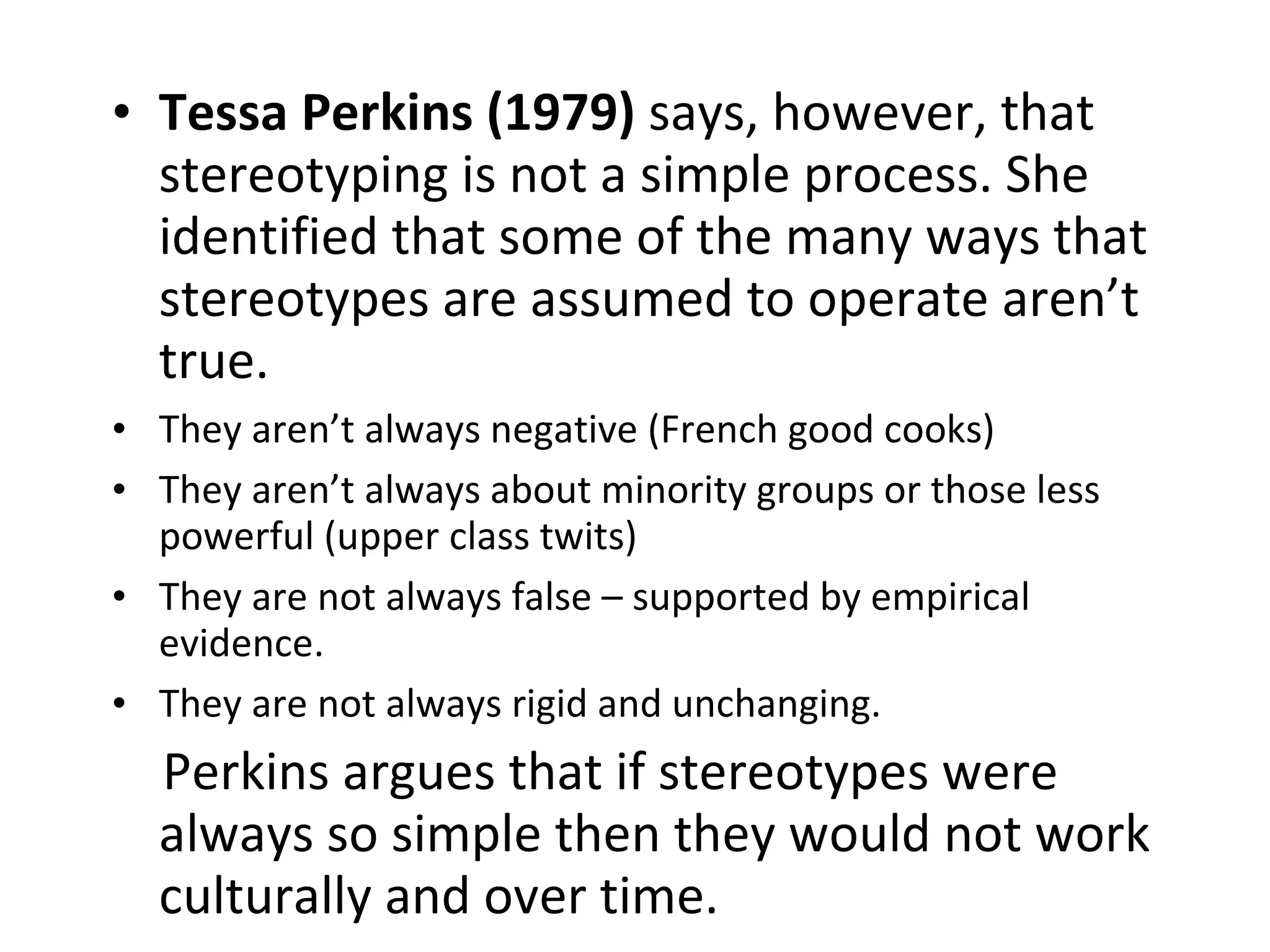 Tessa Perkins (1979)  says, however, that stereotyping is not a simple process. She identified that some of the many ways that stereotypes are assumed to operate aren’t true. They aren’t always negative (French good cooks) They aren’t always about minority groups or those less powerful (upper class twits) They are not always false – supported by empirical evidence. They are not always rigid and unchanging. Perkins argues that if stereotypes were always so simple then they would not work culturally and over time. 