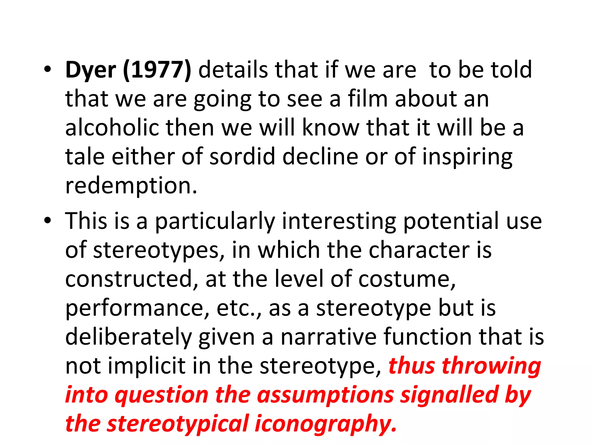 Dyer (1977)  details that if we are  to be told that we are going to see a film about an alcoholic then we will know that it will be a tale either of sordid decline or of inspiring redemption. This is a particularly interesting potential use of stereotypes, in which the character is constructed, at the level of costume, performance, etc., as a stereotype but is deliberately given a narrative function that is not implicit in the stereotype,  thus throwing into question the assumptions signalled by the stereotypical iconography.   