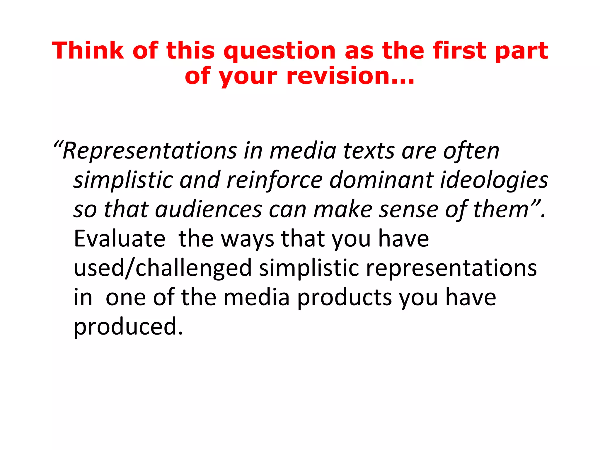 “ Representations in media texts are often simplistic and reinforce dominant ideologies so that audiences can make sense of them”.  Evaluate  the ways that you have used/challenged simplistic representations in  one of the media products you have produced. Think of this question as the first part of your revision... 