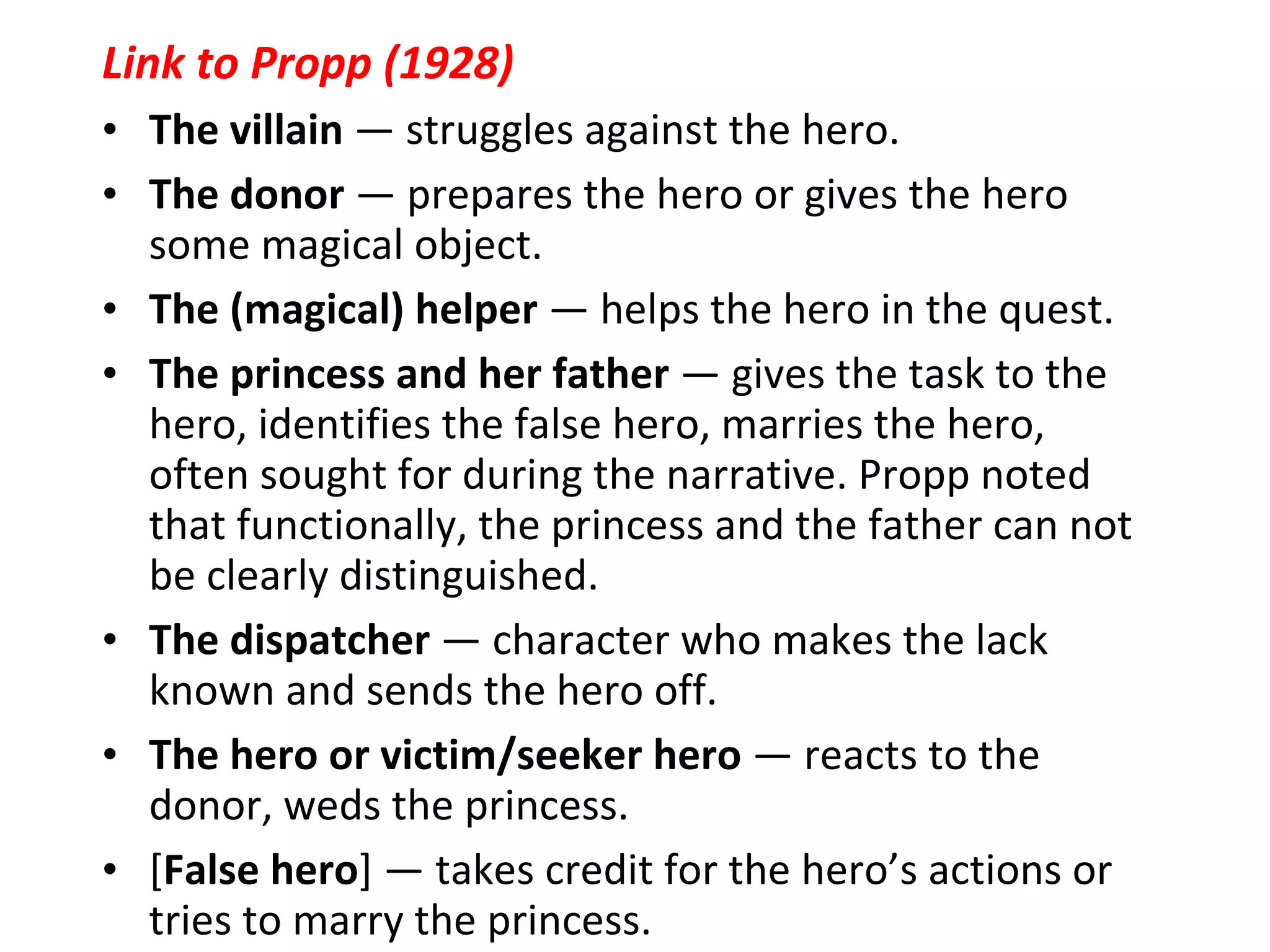 Link to Propp (1928) The villain  — struggles against the hero.  The donor  — prepares the hero or gives the hero some magical object.  The (magical) helper  — helps the hero in the quest.  The princess and her father  — gives the task to the hero, identifies the false hero, marries the hero, often sought for during the narrative. Propp noted that functionally, the princess and the father can not be clearly distinguished.  The dispatcher  — character who makes the lack known and sends the hero off.  The hero or victim/seeker hero  — reacts to the donor, weds the princess.  [ False hero ] — takes credit for the hero’s actions or tries to marry the princess. 