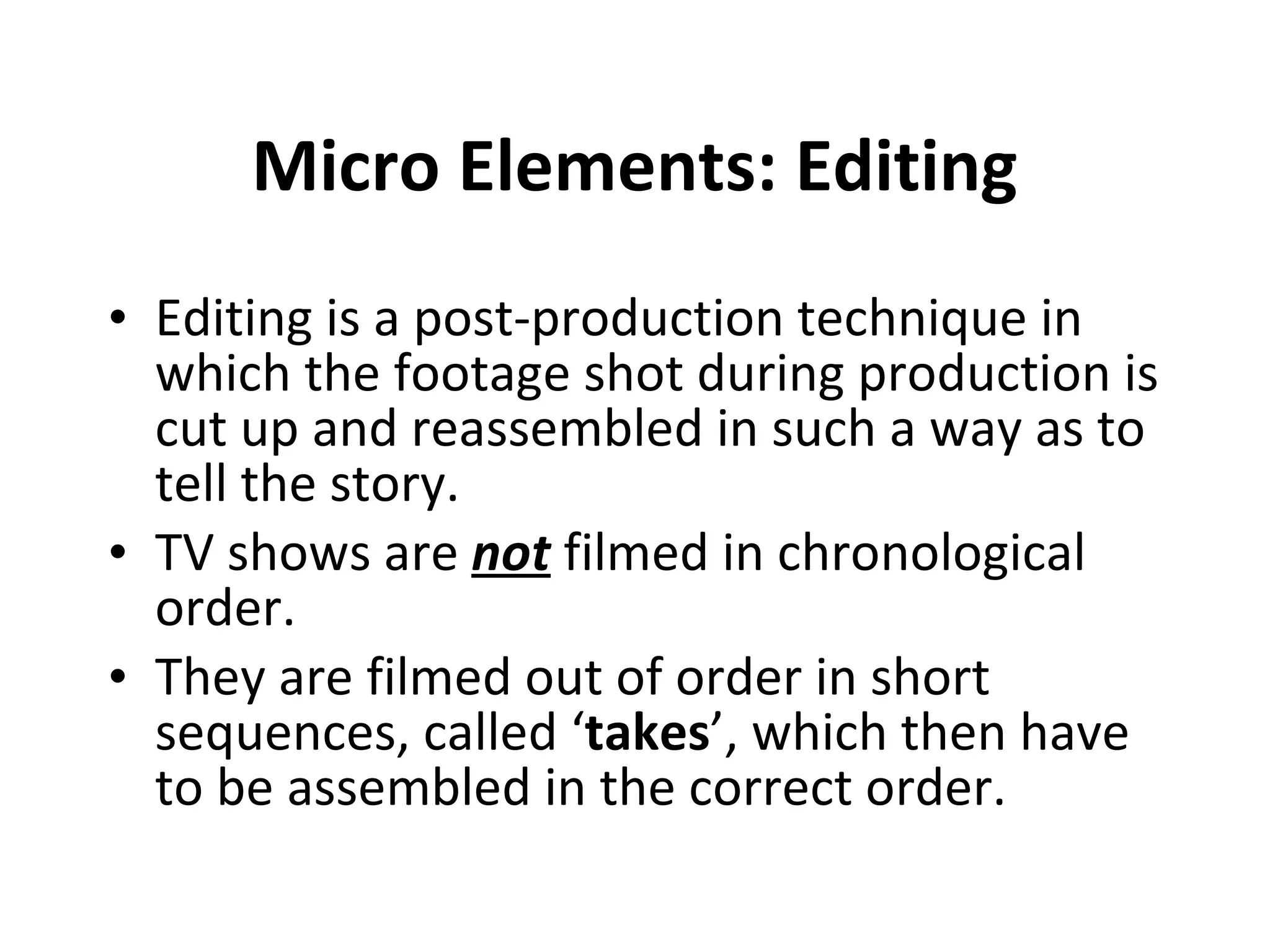 Micro Elements: Editing Editing is a post-production technique in which the footage shot during production is cut up and reassembled in such a way as to tell the story.  TV shows are  not  filmed in chronological order. They are filmed out of order in short sequences, called ‘ takes ’, which then have to be assembled in the correct order.  