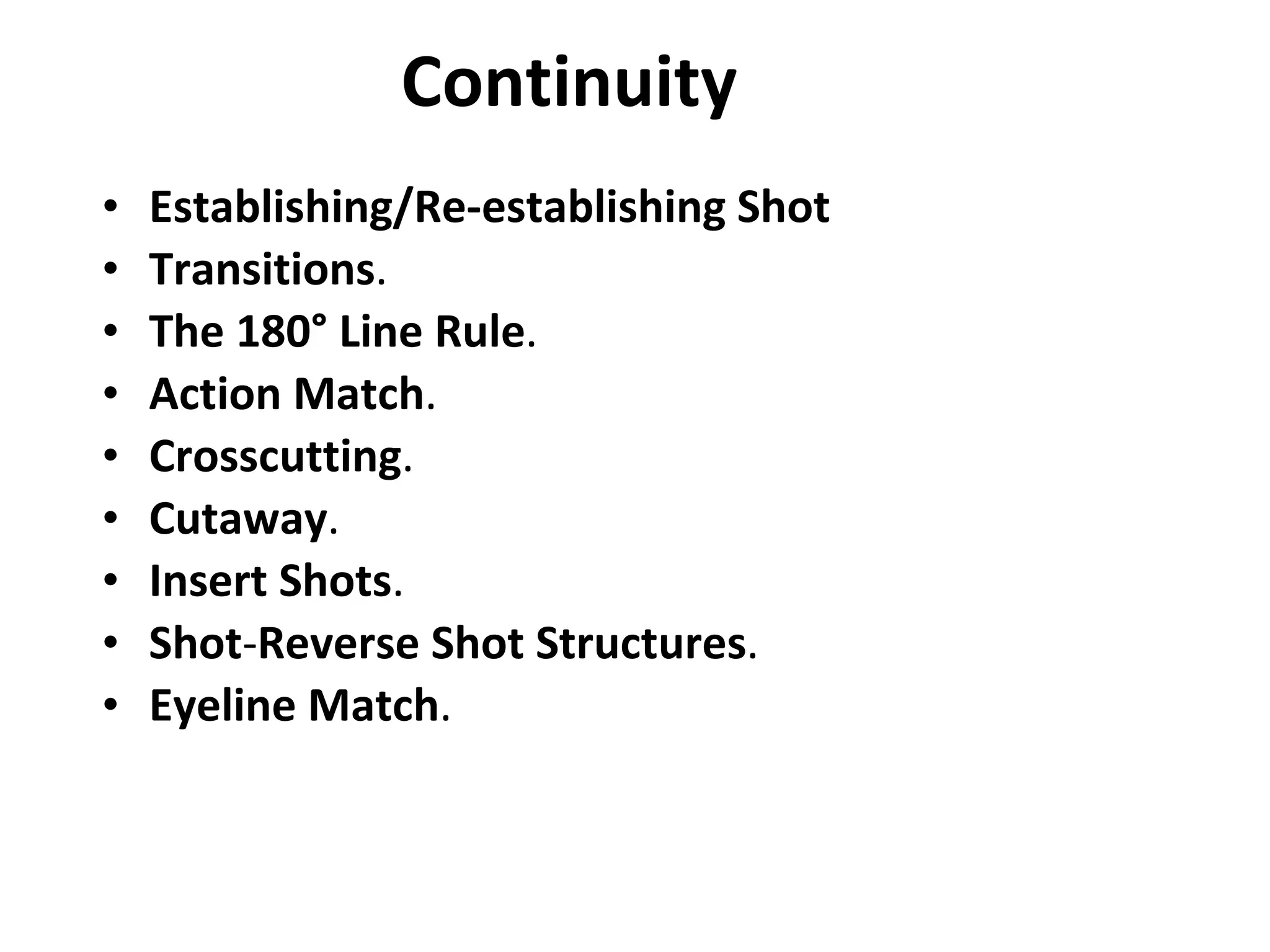 Continuity Establishing/Re-establishing Shot Transitions . The 180° Line Rule . Action Match . Crosscutting . Cutaway . Insert Shots . Shot - Reverse Shot Structures . Eyeline Match .   