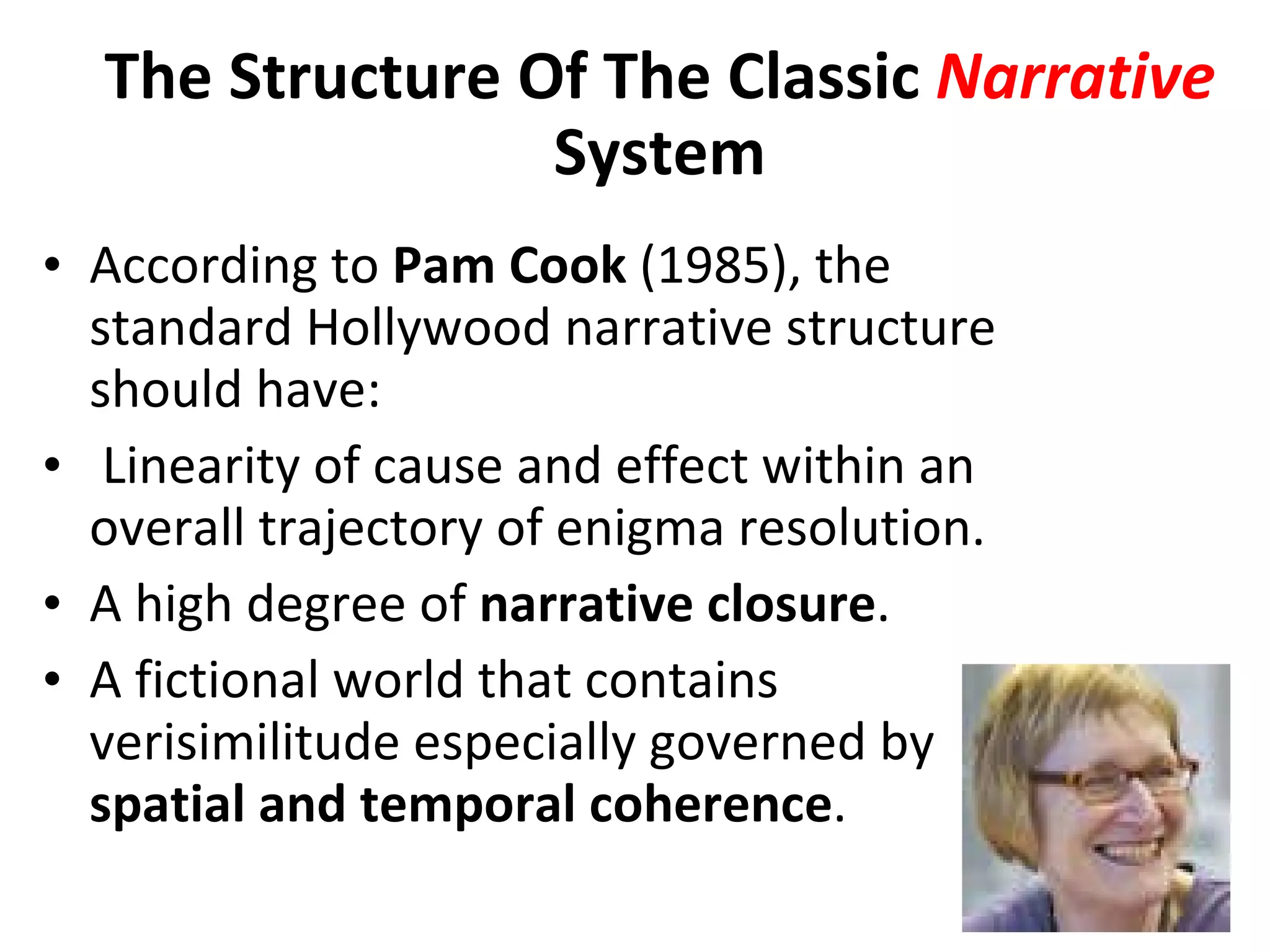 According to  Pam   Cook  (1985), the standard Hollywood narrative structure should have:   Linearity of cause and effect within an overall trajectory of enigma resolution. A high degree of  narrative closure . A fictional world that contains verisimilitude especially governed by  spatial and temporal coherence . The Structure Of The Classic  Narrative  System 