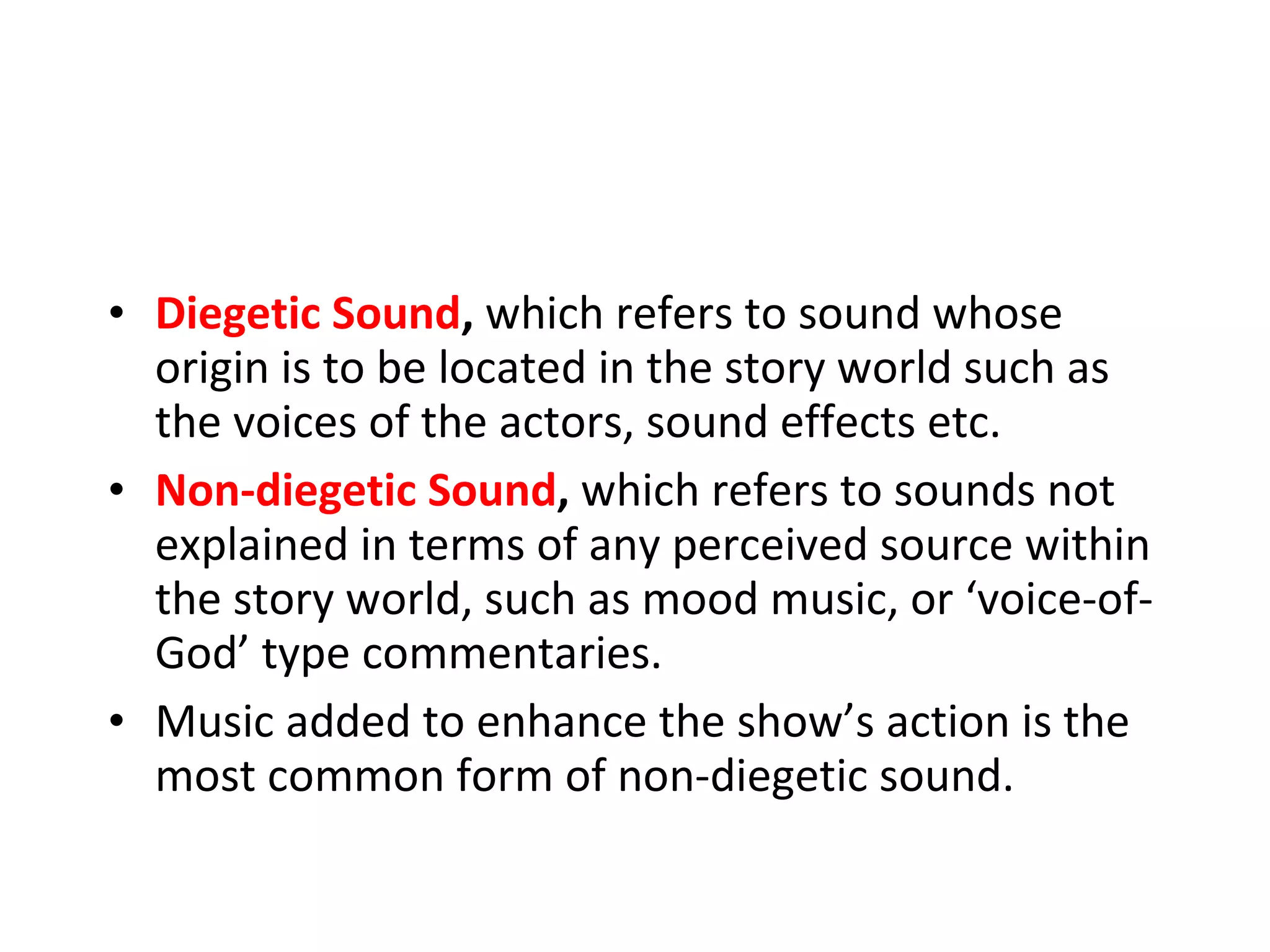 Diegetic Sound ,  which refers to sound whose origin is to be located in the story world such as the voices of the actors, sound effects etc. Non-diegetic Sound ,  which refers to sounds not explained in terms of any perceived source within the story world, such as mood music, or ‘voice-of-God’ type commentaries.  Music added to enhance the show’s action is the most common form of non-diegetic sound. 