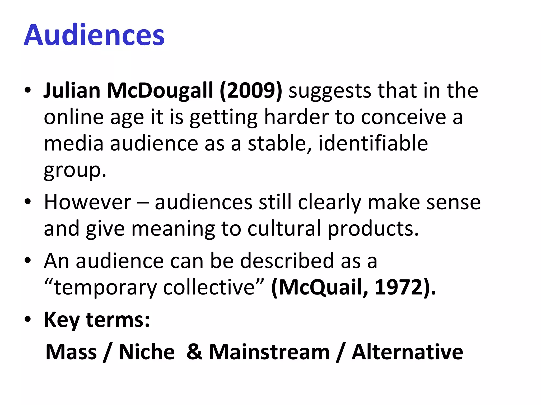 Audiences Julian McDougall   (2009)  suggests that in the online age it is getting harder to conceive a media audience as a stable, identifiable group. However – audiences still clearly make sense and give meaning to cultural products. An audience can be described as a “temporary collective”  (McQuail, 1972).  Key terms:  Mass / Niche  & Mainstream / Alternative 