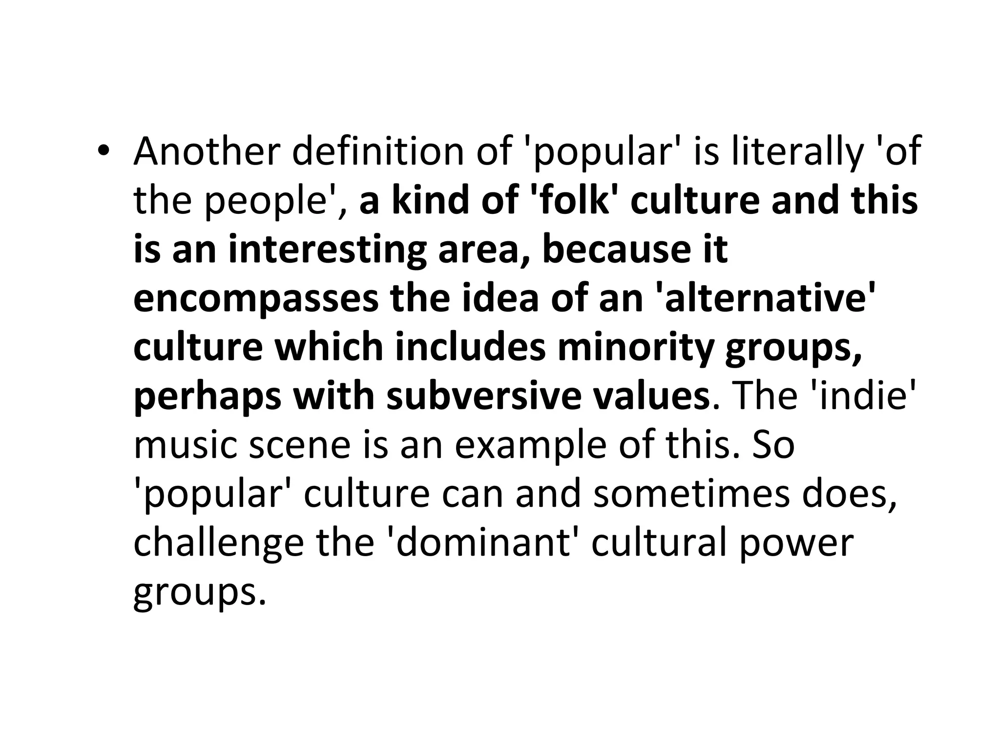 Another definition of 'popular' is literally 'of the people',  a kind of 'folk' culture and this is an interesting area, because it encompasses the idea of an 'alternative' culture which includes minority groups, perhaps with subversive values . The 'indie' music scene is an example of this. So 'popular' culture can and sometimes does, challenge the 'dominant' cultural power groups. 