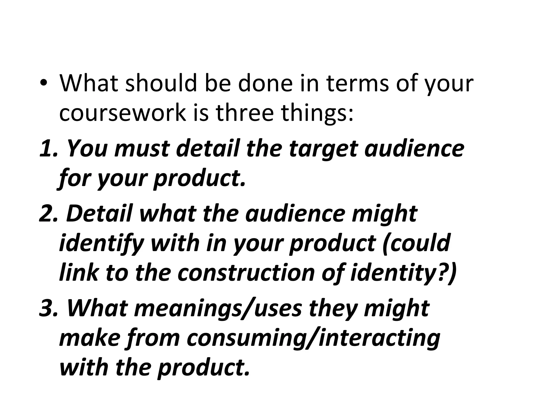 What should be done in terms of your coursework is three things: 1. You must detail the target audience for your product. 2. Detail what the audience might identify with in your product (could link to the construction of identity?) 3. What meanings/uses they might make from consuming/interacting with the product. 