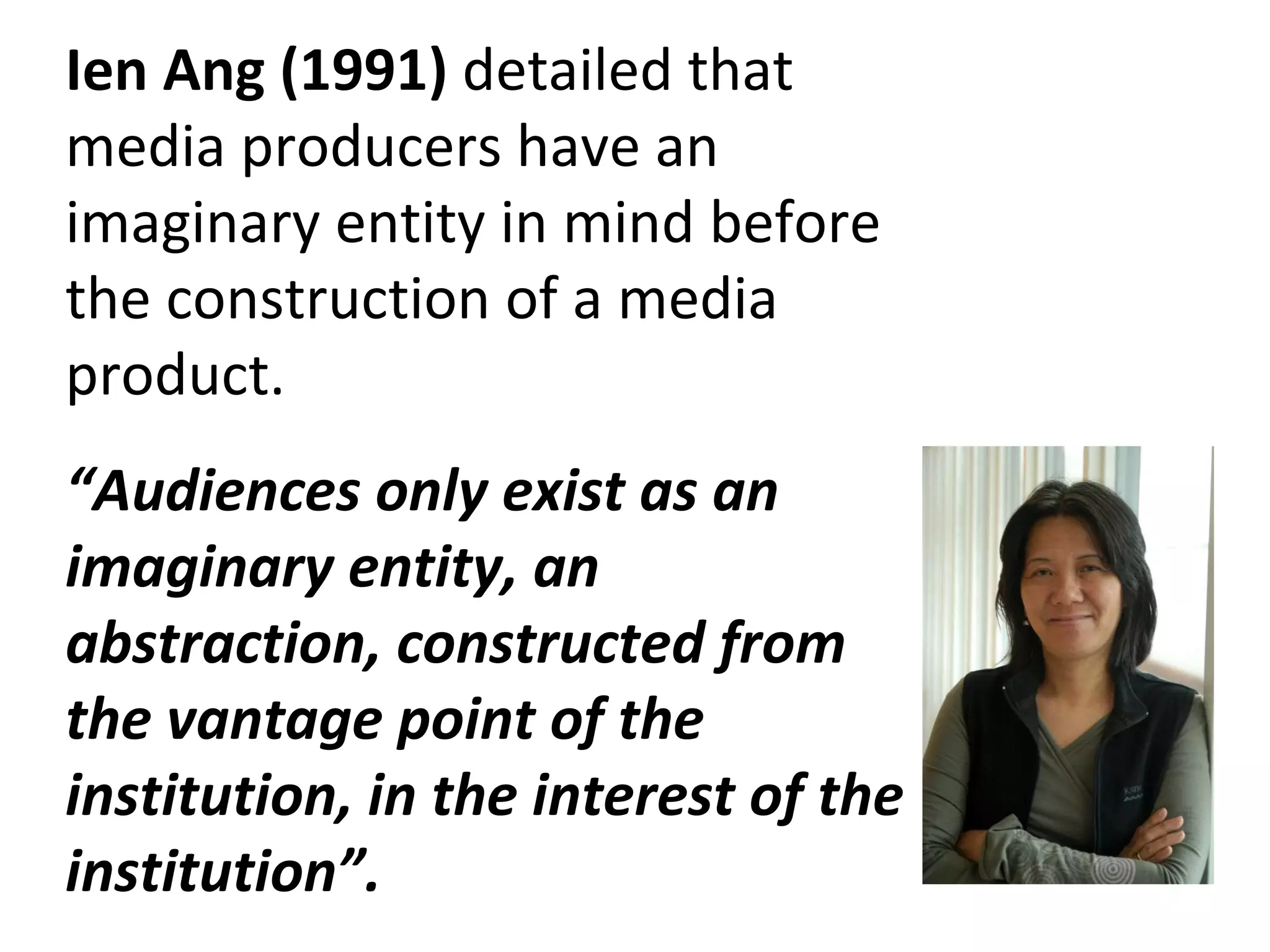 Ien Ang (1991)  detailed that media producers have an imaginary entity in mind before the construction of a media product. “ Audiences only exist as an imaginary entity, an abstraction, constructed from the vantage point of the institution, in the interest of the institution”. 