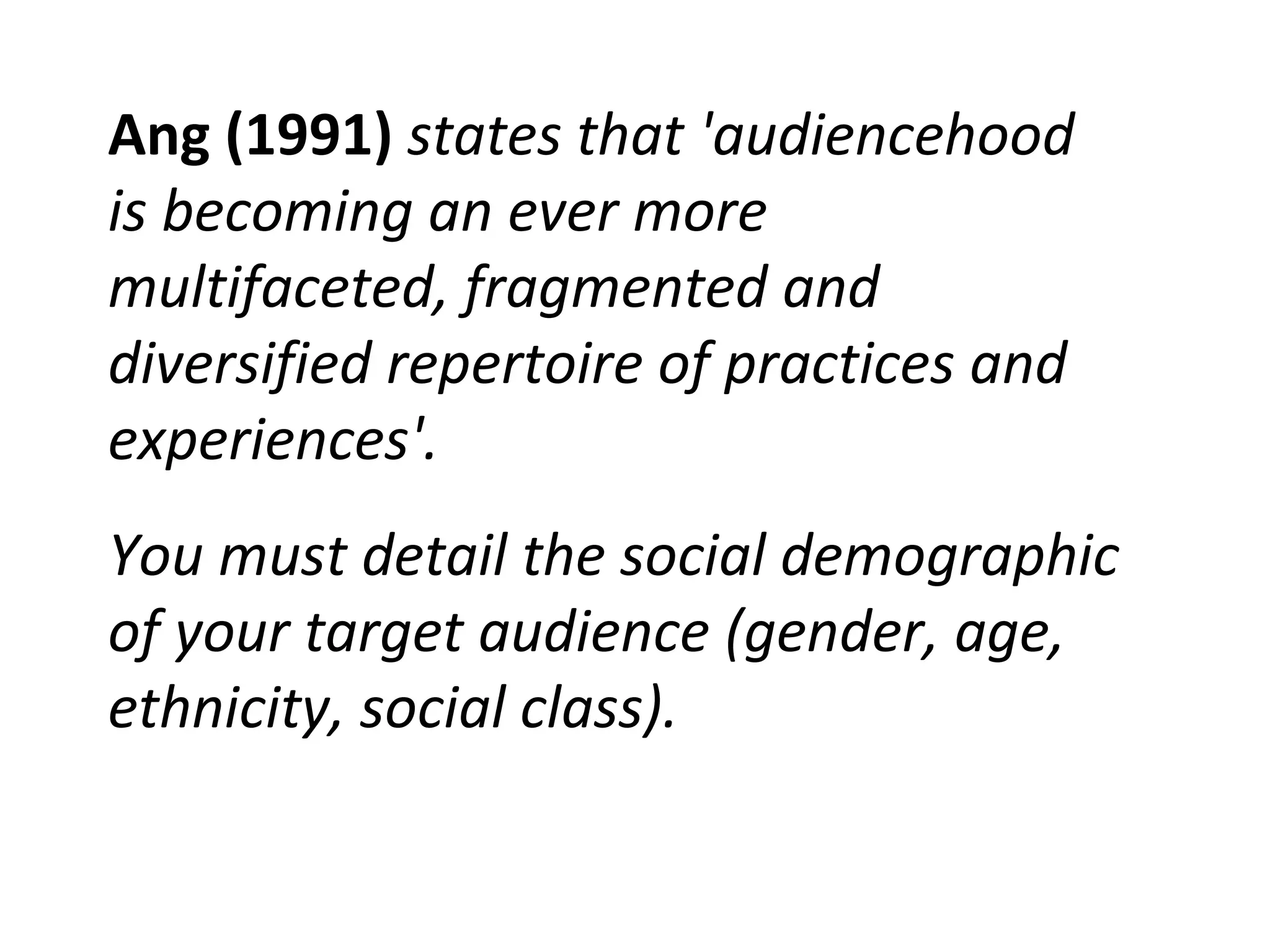 Ang (1991)  states that 'audiencehood is becoming an ever more multifaceted, fragmented and diversified repertoire of practices and experiences'.  You must detail the social demographic of your target audience (gender, age, ethnicity, social class). 