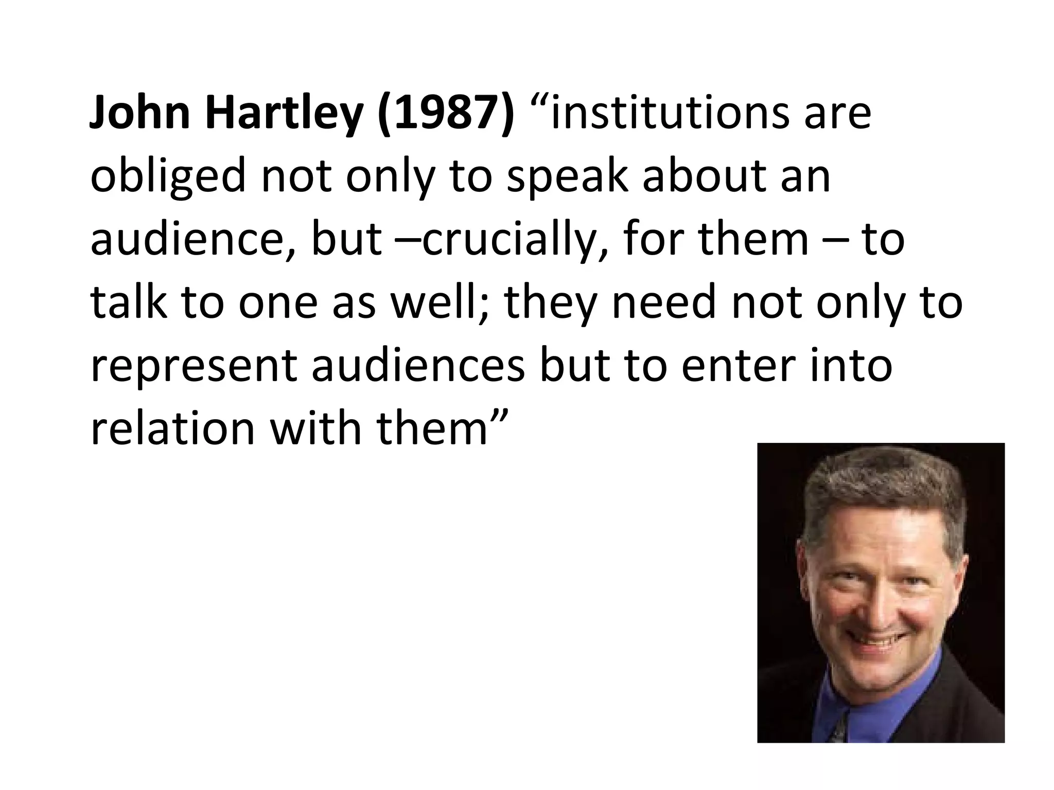 John Hartley (1987)  “institutions are obliged not only to speak about an audience, but –crucially, for them – to talk to one as well; they need not only to represent audiences but to enter into relation with them” 