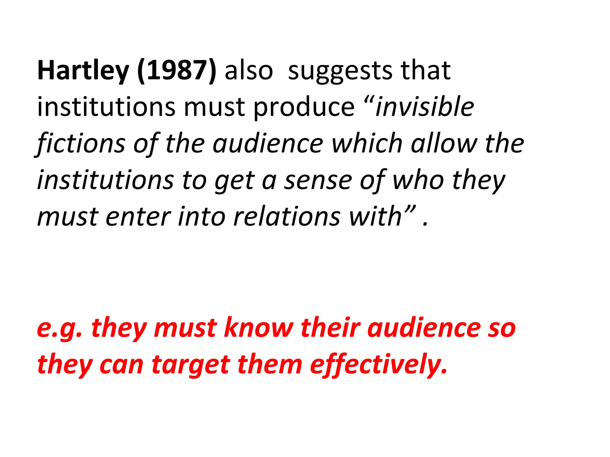 Hartley (1987)  also  suggests that institutions must produce “ invisible fictions of the audience which allow the institutions to get a sense of who they must enter into relations with” . e.g. they must know their audience so they can target them effectively. 