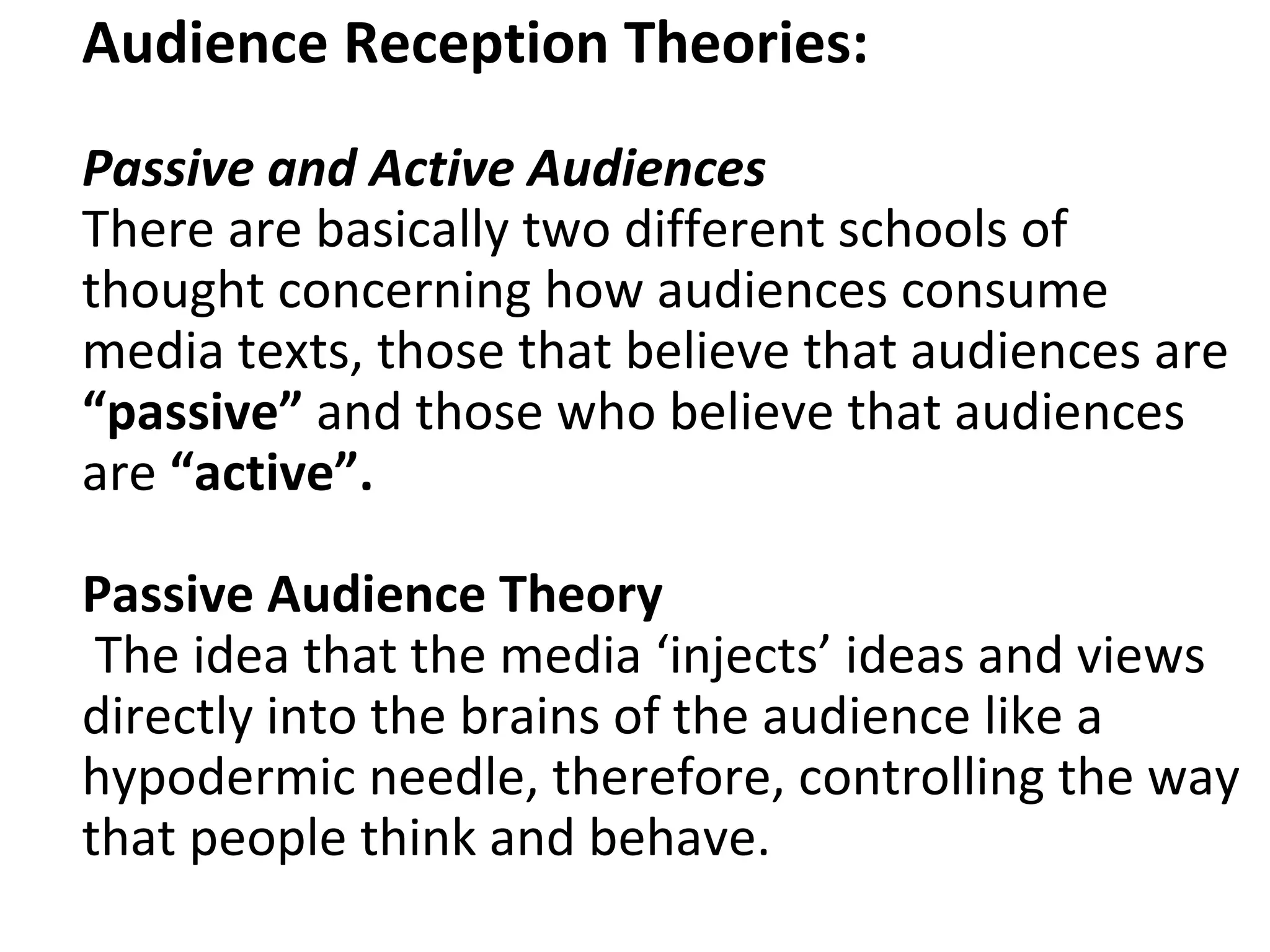Audience Reception Theories: Passive and Active Audiences There are basically two different schools of thought concerning how audiences consume media texts, those that believe that audiences are  “passive”  and those who believe that audiences are  “active”. Passive Audience Theory   The idea that the media ‘injects’ ideas and views directly into the brains of the audience like a hypodermic needle, therefore, controlling the way that people think and behave.   