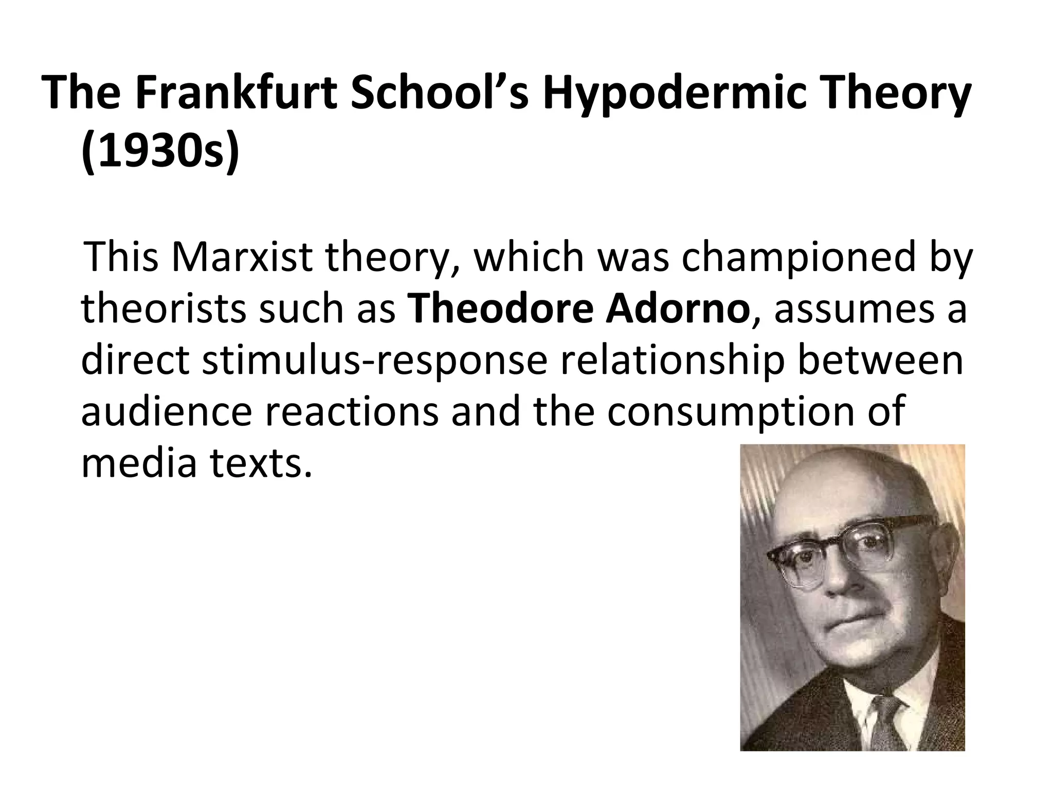 The Frankfurt School’s Hypodermic Theory (1930s) This Marxist theory, which was championed by theorists such as  Theodore Adorno , assumes a direct stimulus-response relationship between audience reactions and the consumption of media texts.    