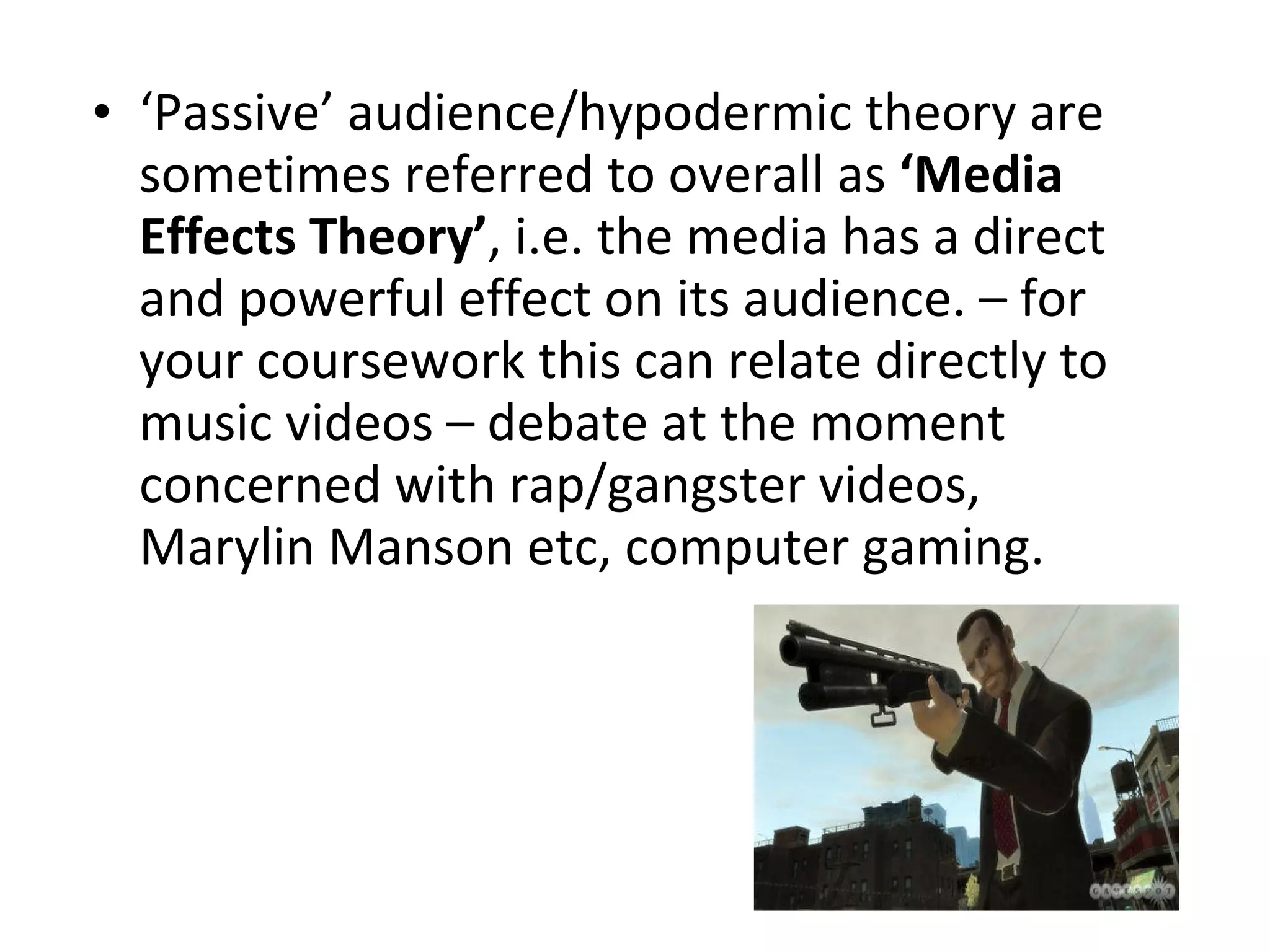 ‘ Passive’ audience/hypodermic theory are sometimes referred to overall as  ‘Media Effects Theory’ , i.e. the media has a direct and powerful effect on its audience. – for your coursework this can relate directly to music videos – debate at the moment concerned with rap/gangster videos, Marylin Manson etc, computer gaming. 