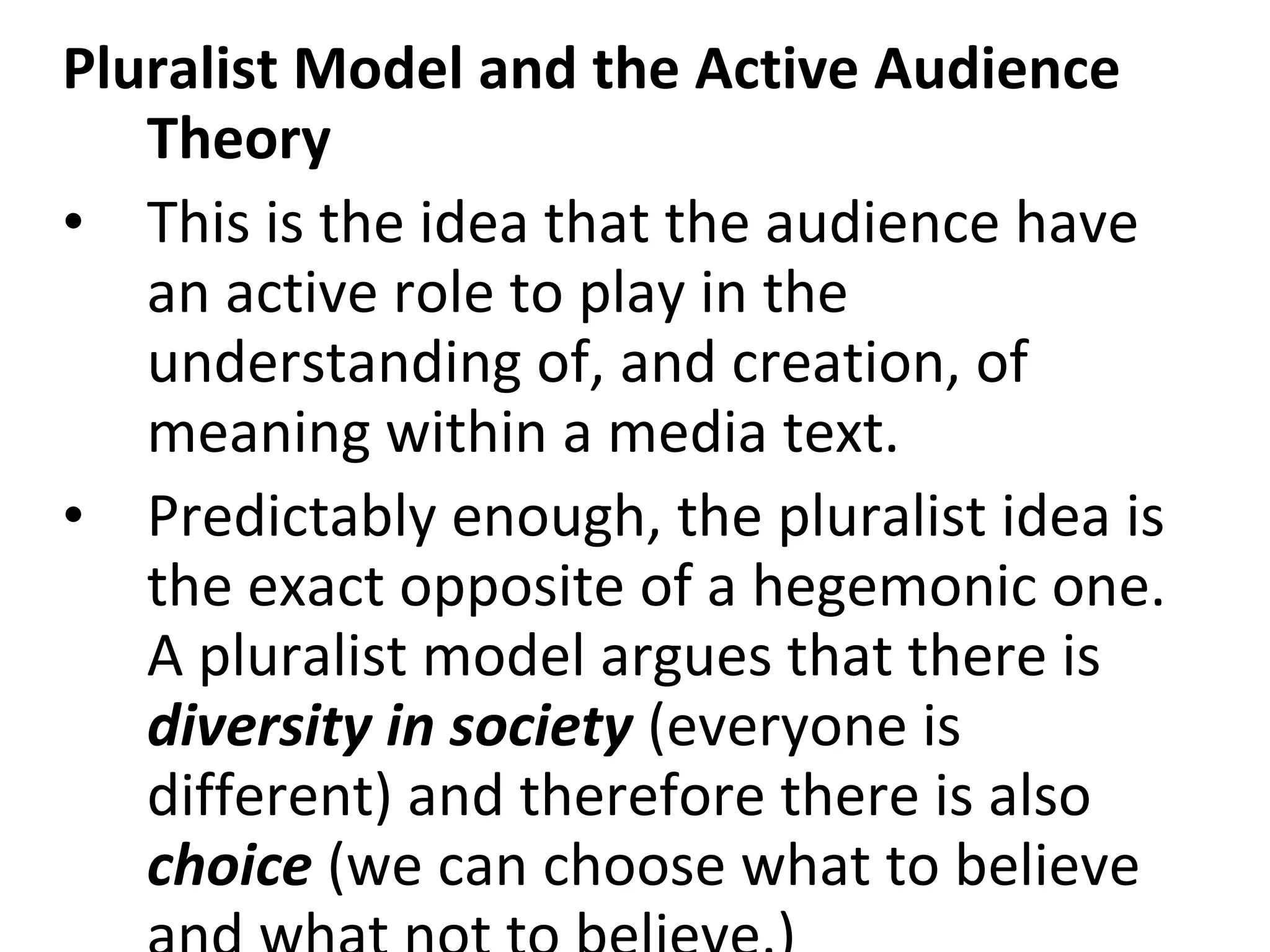 Pluralist Model and the Active Audience Theory   This is the idea that the audience have an active role to play in the understanding of, and creation, of meaning within a media text. Predictably enough, the pluralist idea is the exact opposite of a hegemonic one. A pluralist model argues that there is  diversity in society  (everyone is different) and therefore there is also  choice  (we can choose what to believe and what not to believe.)  