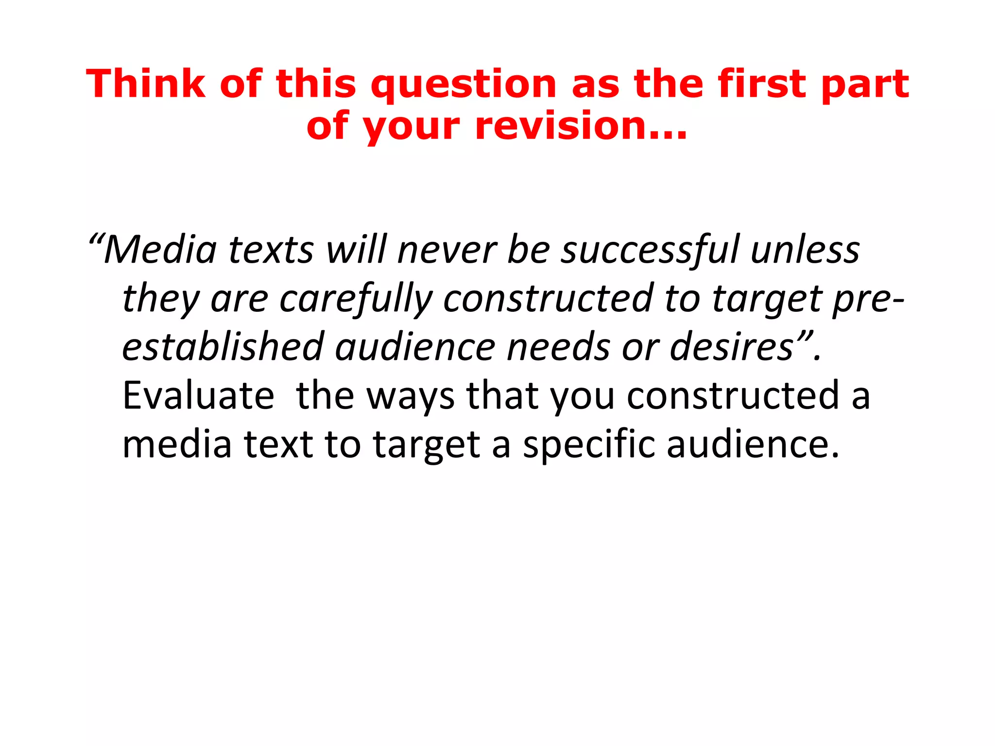 “ Media texts will never be successful unless they are carefully constructed to target pre-established audience needs or desires”.  Evaluate  the ways that you constructed a media text to target a specific audience. Think of this question as the first part of your revision... 